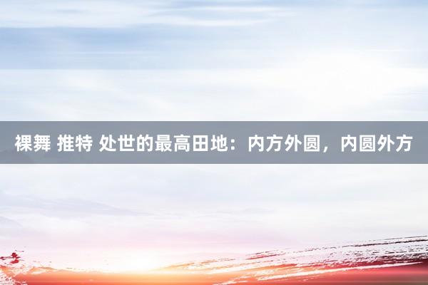 裸舞 推特 处世的最高田地：内方外圆，内圆外方