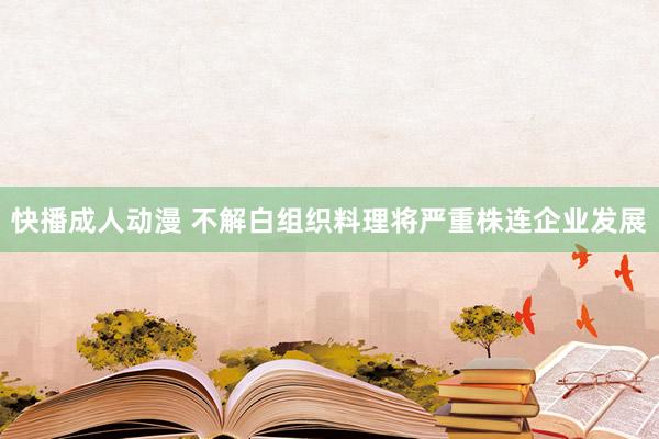 快播成人动漫 不解白组织料理将严重株连企业发展