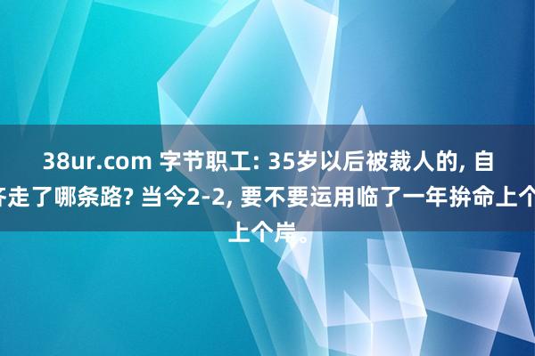 38ur.com 字节职工: 35岁以后被裁人的， 自后齐走了哪条路? 当今2-2， 要不要运用临了一年拚命上个岸。