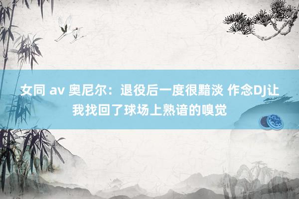 女同 av 奥尼尔：退役后一度很黯淡 作念DJ让我找回了球场上熟谙的嗅觉