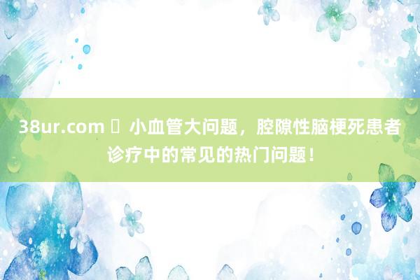 38ur.com ​小血管大问题，腔隙性脑梗死患者诊疗中的常见的热门问题！