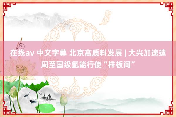 在线av 中文字幕 北京高质料发展 | 大兴加速建周至国级氢能行使“样板间”
