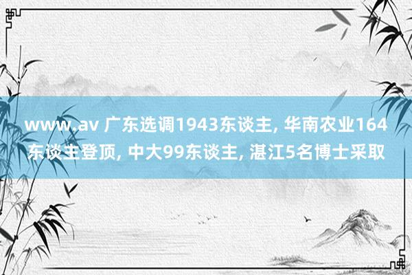 www.av 广东选调1943东谈主， 华南农业164东谈主登顶， 中大99东谈主， 湛江5名博士采取