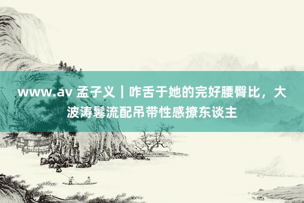 www.av 孟子义｜咋舌于她的完好腰臀比，大波涛鬈流配吊带性感撩东谈主