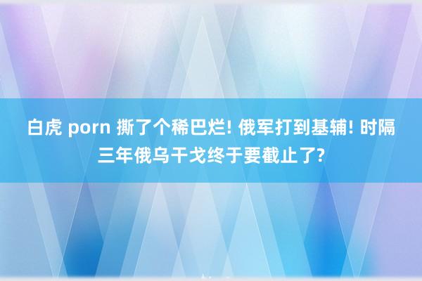 白虎 porn 撕了个稀巴烂! 俄军打到基辅! 时隔三年俄乌干戈终于要截止了?
