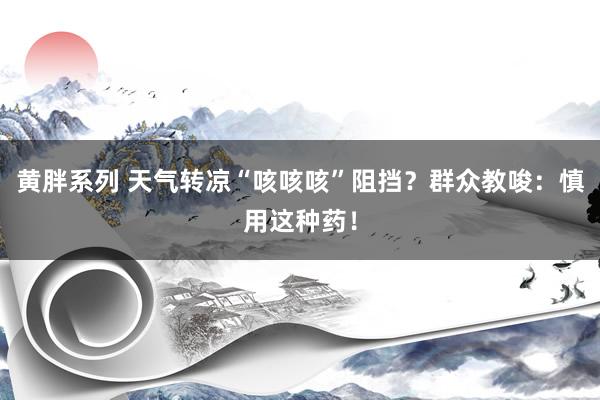 黄胖系列 天气转凉“咳咳咳”阻挡？群众教唆：慎用这种药！