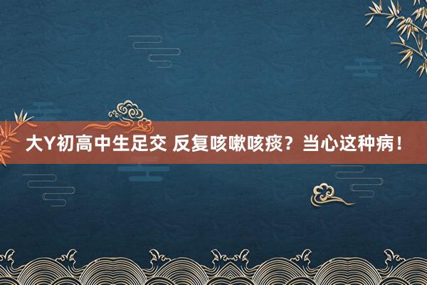 大Y初高中生足交 反复咳嗽咳痰？当心这种病！
