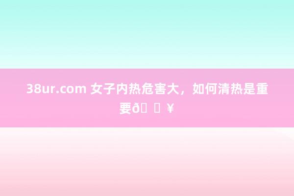 38ur.com 女子内热危害大，如何清热是重要🔥