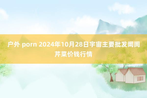 户外 porn 2024年10月28日宇宙主要批发阛阓芹菜价钱行情