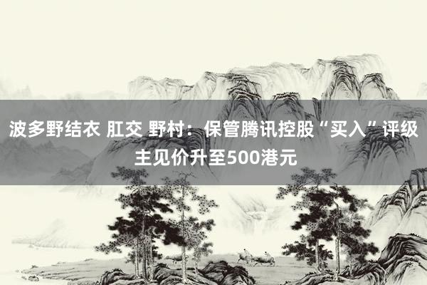 波多野结衣 肛交 野村：保管腾讯控股“买入”评级 主见价升至500港元