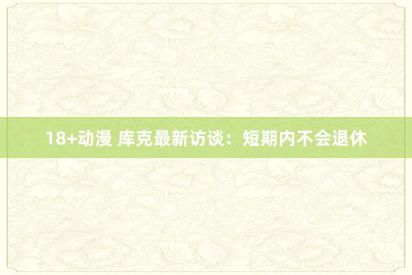 18+动漫 库克最新访谈：短期内不会退休