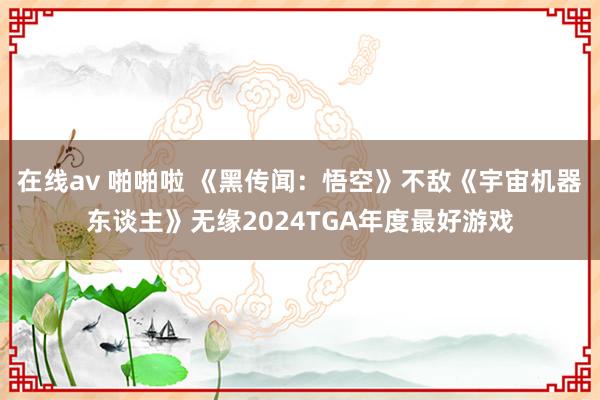 在线av 啪啪啦 《黑传闻：悟空》不敌《宇宙机器东谈主》无缘2024TGA年度最好游戏
