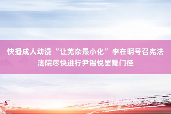 快播成人动漫 “让芜杂最小化” 李在明号召宪法法院尽快进行尹锡悦罢黜门径
