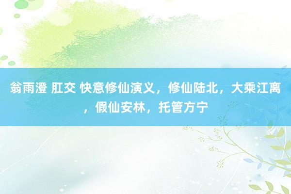 翁雨澄 肛交 快意修仙演义，修仙陆北，大乘江离，假仙安林，托管方宁