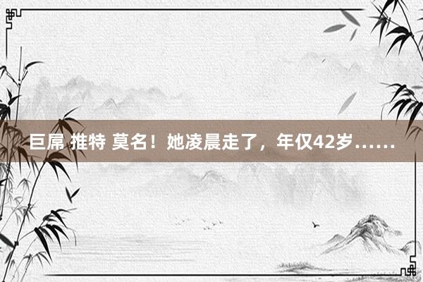 巨屌 推特 莫名！她凌晨走了，年仅42岁……