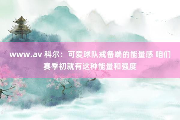 www.av 科尔：可爱球队戒备端的能量感 咱们赛季初就有这种能量和强度