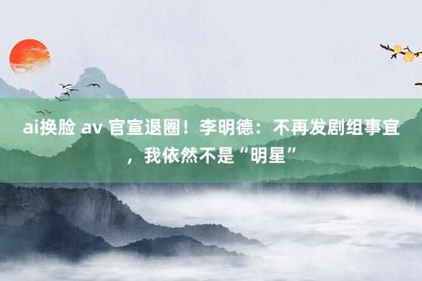 ai换脸 av 官宣退圈！李明德：不再发剧组事宜，我依然不是“明星”