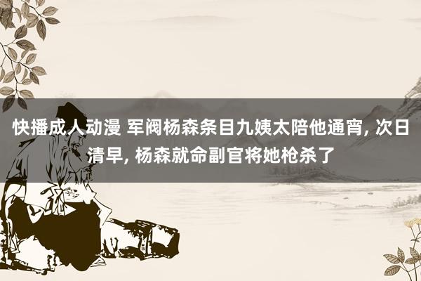 快播成人动漫 军阀杨森条目九姨太陪他通宵， 次日清早， 杨森就命副官将她枪杀了