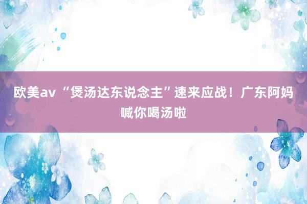 欧美av “煲汤达东说念主”速来应战！广东阿妈喊你喝汤啦