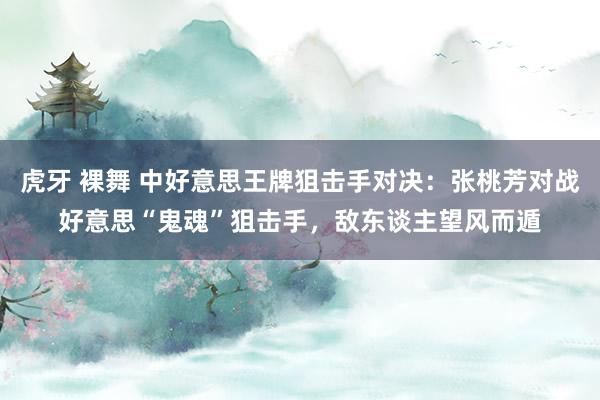 虎牙 裸舞 中好意思王牌狙击手对决：张桃芳对战好意思“鬼魂”狙击手，敌东谈主望风而遁