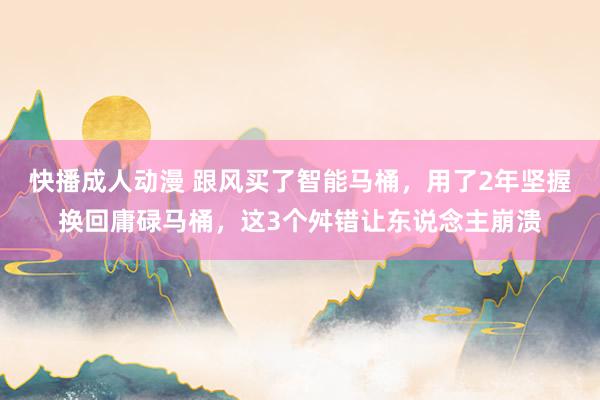快播成人动漫 跟风买了智能马桶，用了2年坚握换回庸碌马桶，这3个舛错让东说念主崩溃