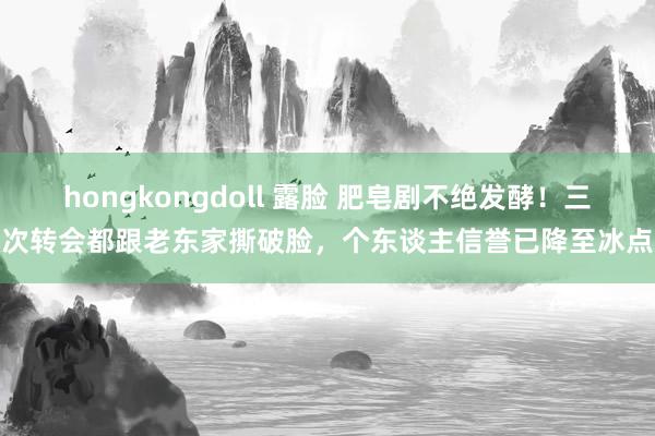 hongkongdoll 露脸 肥皂剧不绝发酵！三次转会都跟老东家撕破脸，个东谈主信誉已降至冰点