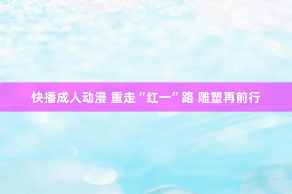 快播成人动漫 重走“红一”路 雕塑再前行