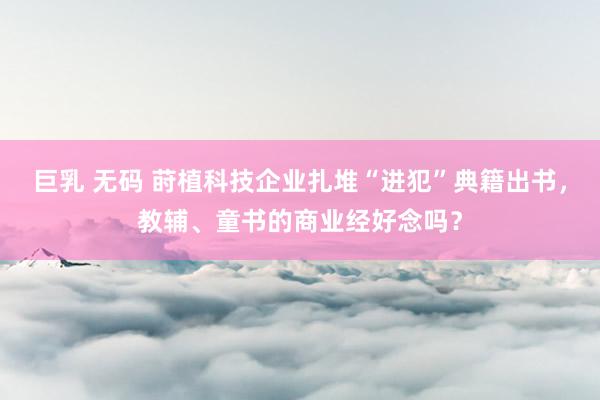 巨乳 无码 莳植科技企业扎堆“进犯”典籍出书，教辅、童书的商业经好念吗？