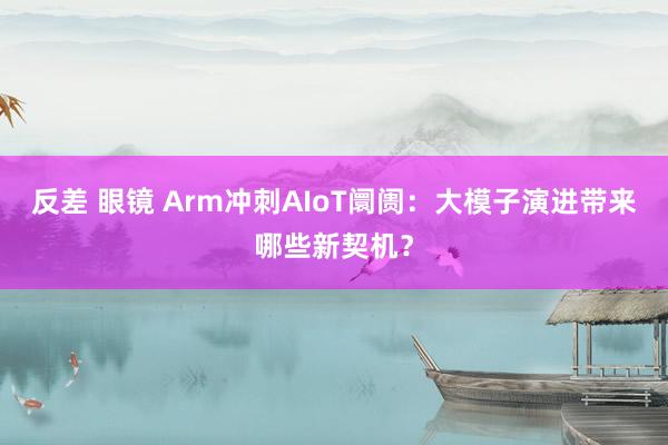 反差 眼镜 Arm冲刺AIoT阛阓：大模子演进带来哪些新契机？