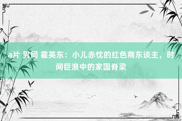a片 男同 霍英东：小儿赤忱的红色商东谈主，时间巨浪中的家国脊梁