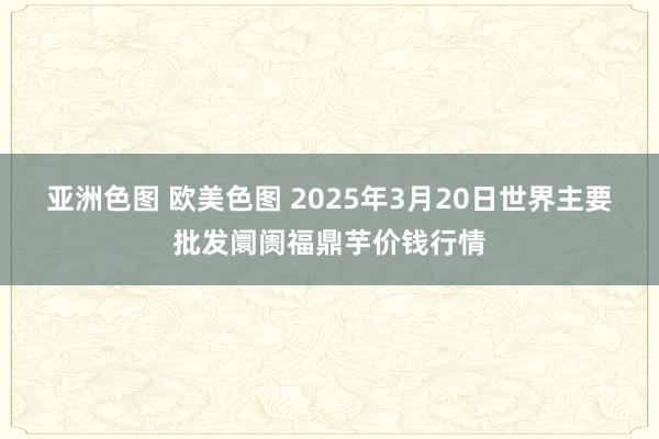 亚洲色图 欧美色图 2025年3月20日世界主要批发阛阓福鼎芋价钱行情