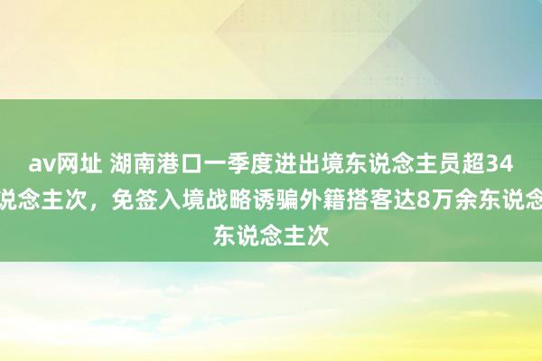 av网址 湖南港口一季度进出境东说念主员超34万东说念主次，免签入境战略诱骗外籍搭客达8万余东说念主次