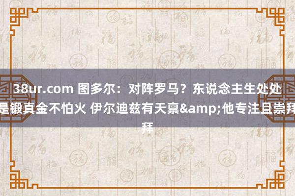 38ur.com 图多尔：对阵罗马？东说念主生处处是锻真金不怕火 伊尔迪兹有天禀&他专注且崇拜