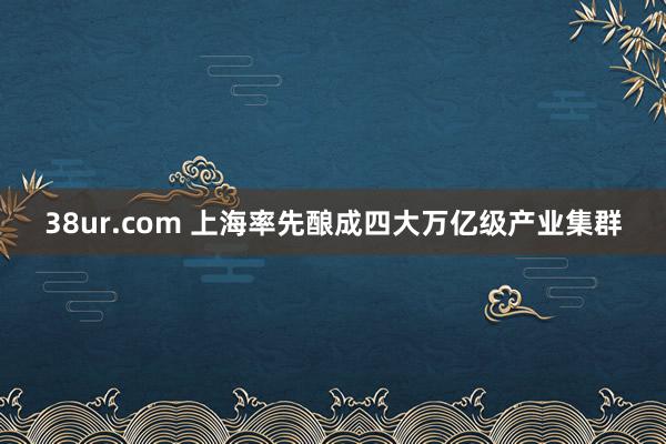 38ur.com 上海率先酿成四大万亿级产业集群