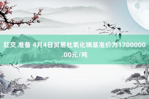 肛交 准备 4月4日贸易社氧化镝基准价为1700000.00元/吨