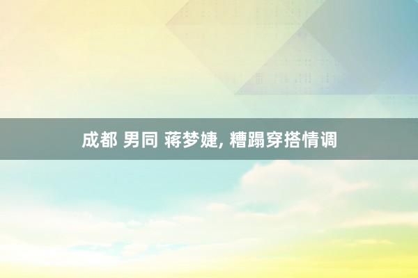 成都 男同 蒋梦婕， 糟蹋穿搭情调