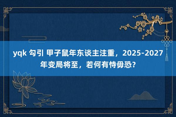 yqk 勾引 甲子鼠年东谈主注重，2025-2027年变局将至，若何有恃毋恐？