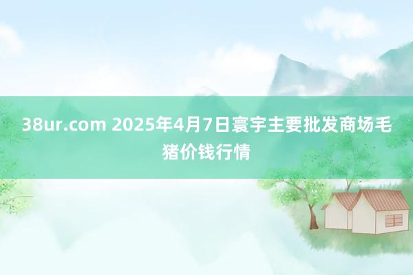 38ur.com 2025年4月7日寰宇主要批发商场毛猪价钱行情