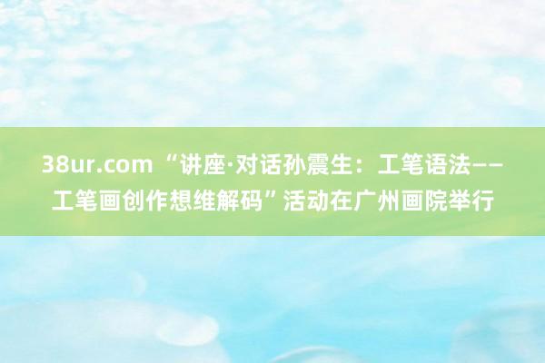 38ur.com “讲座·对话孙震生：工笔语法——工笔画创作想维解码”活动在广州画院举行