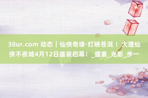 38ur.com 动态｜仙侠奇缘·灯映苍洱 ！大理仙侠不夜城4月12日盛装启幕！_盛宴_光影_步一