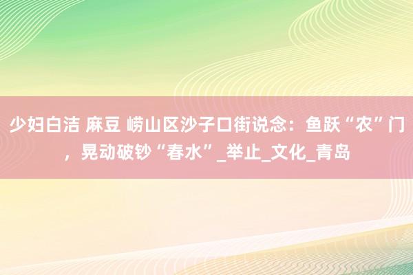 少妇白洁 麻豆 崂山区沙子口街说念：鱼跃“农”门，晃动破钞“春水”_举止_文化_青岛