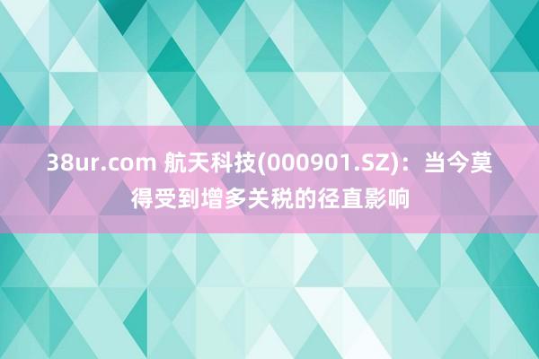 38ur.com 航天科技(000901.SZ)：当今莫得受到增多关税的径直影响
