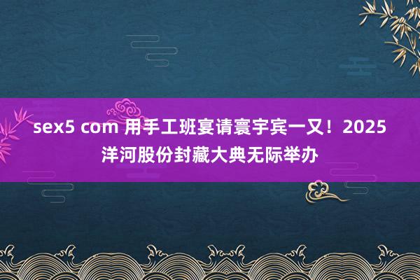 sex5 com 用手工班宴请寰宇宾一又！2025洋河股份封藏大典无际举办
